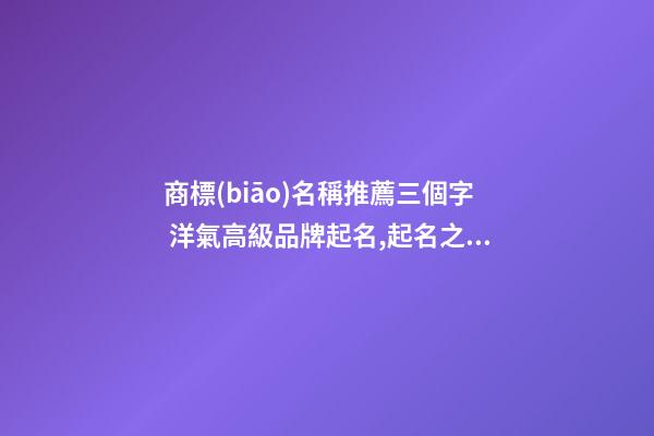 商標(biāo)名稱推薦三個字 洋氣高級品牌起名,起名之家